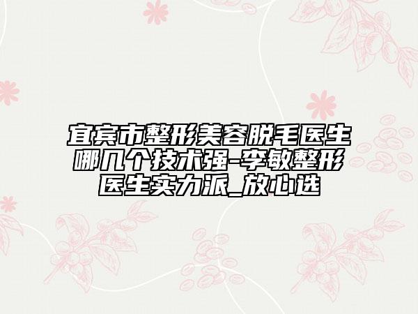 宜宾市整形美容脱毛医生哪几个技术强-李敏整形医生实力派_放心选
