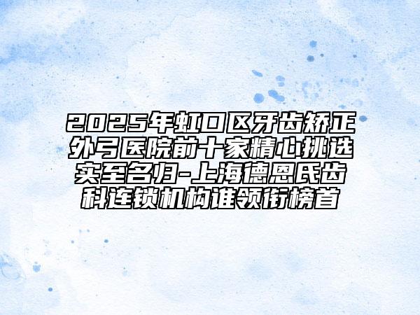 2025年虹口区牙齿矫正外弓医院前十家精心挑选实至名归-上海德恩氏齿科连锁机构谁领衔榜首