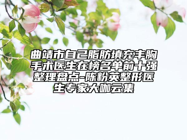 曲靖市自己脂肪填充丰胸手术医生在榜名单前十强整理盘点-陈粉英整形医生专家大咖云集