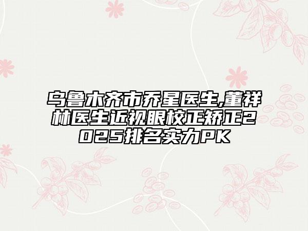 乌鲁木齐市乔星医生,董祥林医生近视眼校正矫正2025排名实力PK