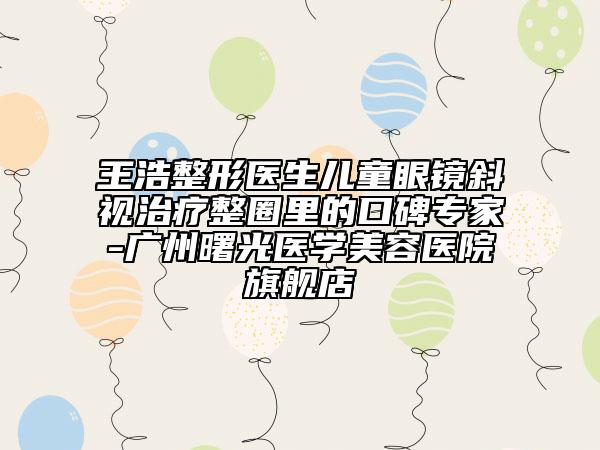 王浩整形医生儿童眼镜斜视治疗整圈里的口碑专家-广州曙光医学美容医院旗舰店