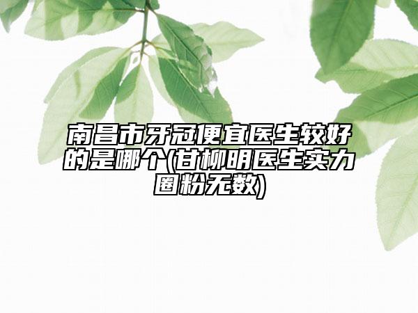 南昌市牙冠便宜医生较好的是哪个(甘柳明医生实力圈粉无数)