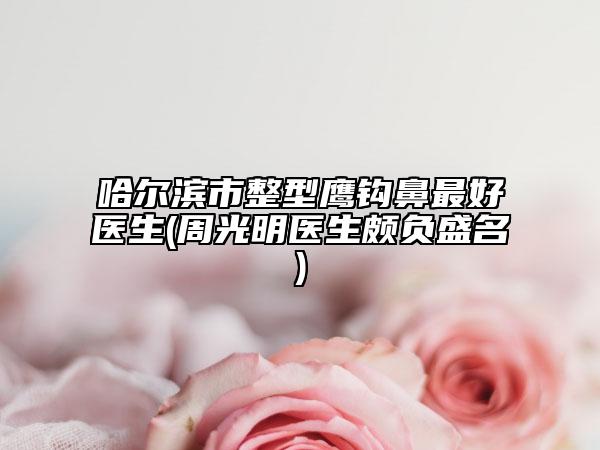 哈尔滨市整型鹰钩鼻最好医生(周光明医生颇负盛名)