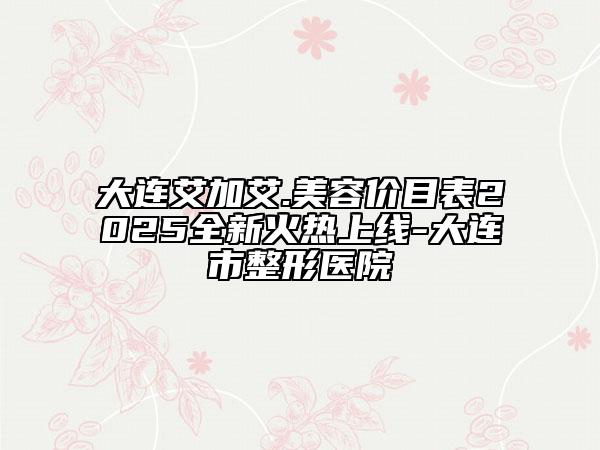 大连艾加艾.美容价目表2025全新火热上线-大连市整形医院