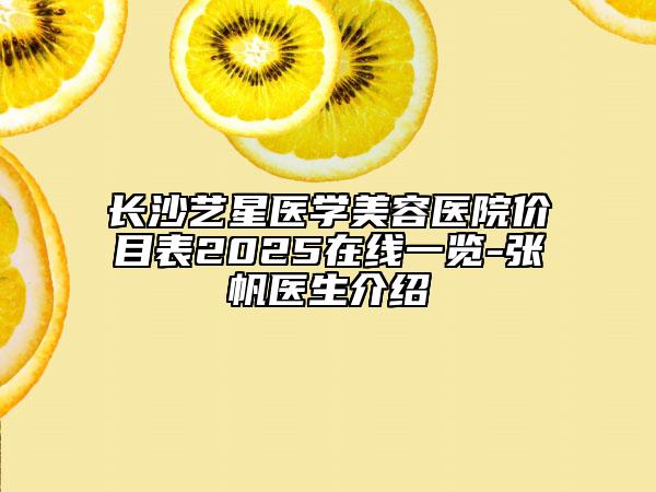 长沙艺星医学美容医院价目表2025在线一览-张帆医生介绍
