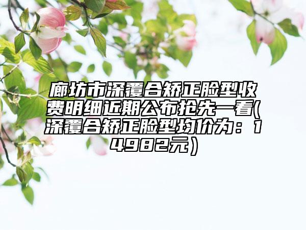 廊坊市深覆合矫正脸型收费明细近期公布抢先一看(深覆合矫正脸型均价为：14982元）