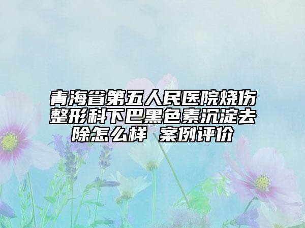 青海省第五人民医院烧伤整形科下巴黑色素沉淀去除怎么样 案例评价
