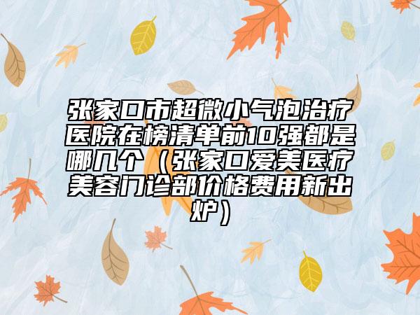 张家口市超微小气泡治疗医院在榜清单前10强都是哪几个（张家口爱美医疗美容门诊部价格费用新出炉）