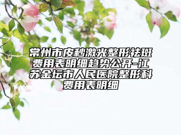 常州市皮秒激光整形祛斑费用表明细趋势公开-江苏金坛市人民医院整形科费用表明细