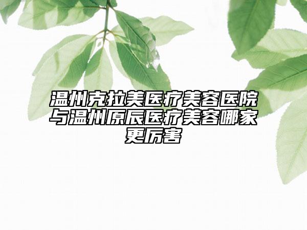 温州克拉美医疗美容医院与温州原辰医疗美容哪家更厉害