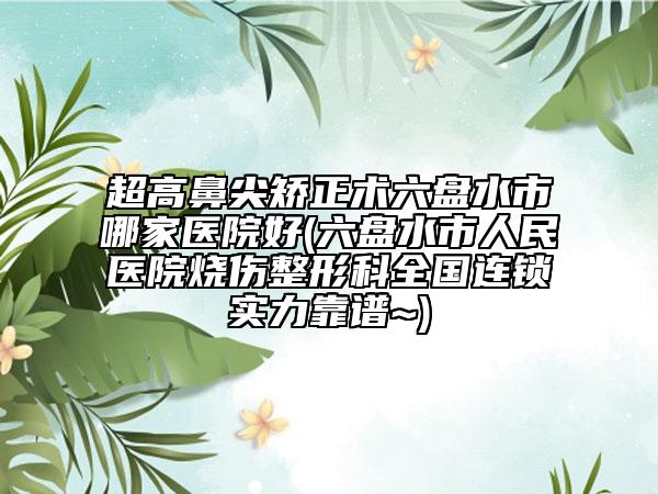 超高鼻尖矫正术六盘水市哪家医院好(六盘水市人民医院烧伤整形科全国连锁实力靠谱~)