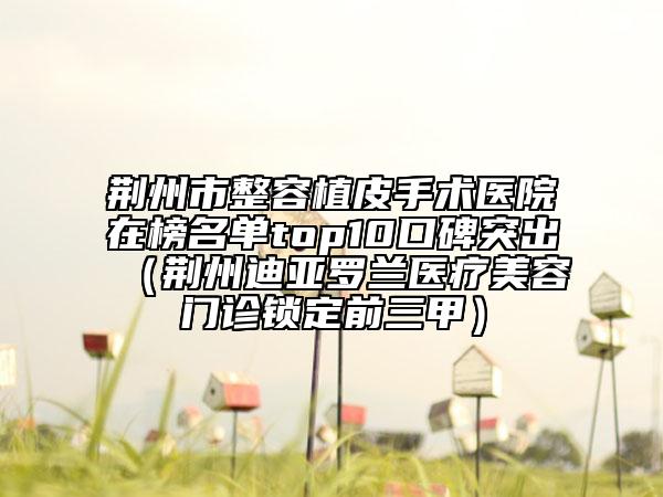 荆州市整容植皮手术医院在榜名单top10口碑突出（荆州迪亚罗兰医疗美容门诊锁定前三甲）