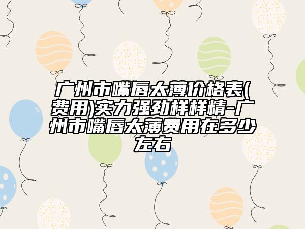广州市嘴唇太薄价格表(费用)实力强劲样样精-广州市嘴唇太薄费用在多少左右