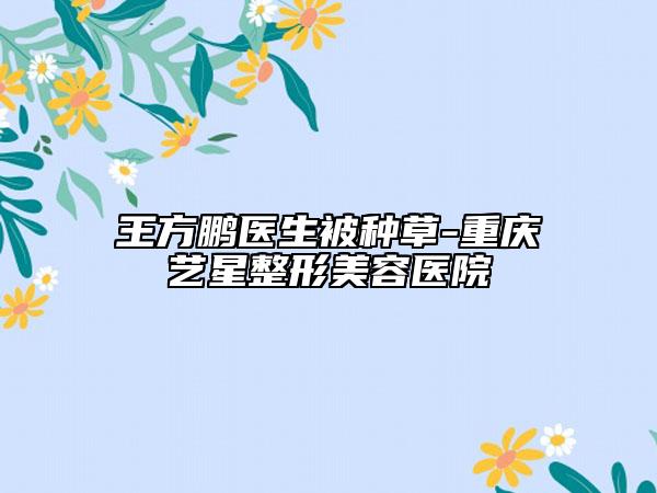 王方鹏医生被种草-重庆艺星整形美容医院