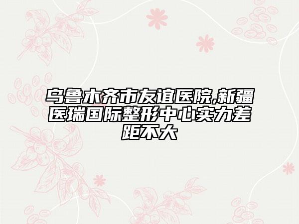 乌鲁木齐市友谊医院,新疆医瑞国际整形中心实力差距不大