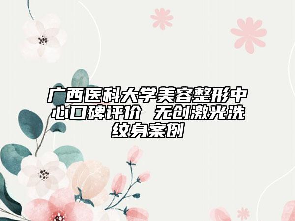 广西医科大学美容整形中心口碑评价 无创激光洗纹身案例