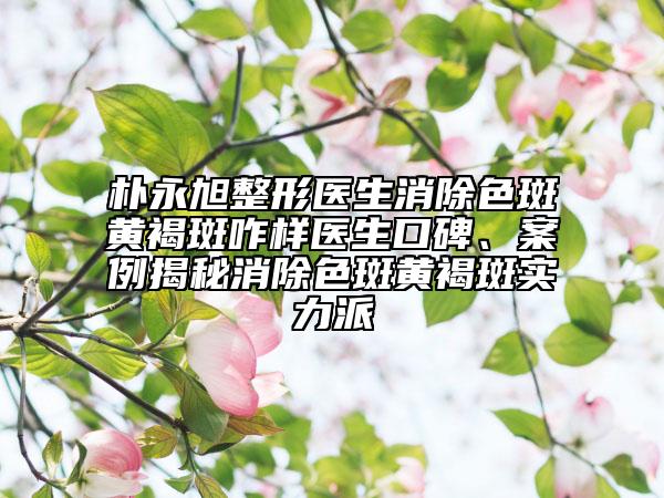 朴永旭整形医生消除色斑黄褐斑咋样医生口碑、案例揭秘消除色斑黄褐斑实力派