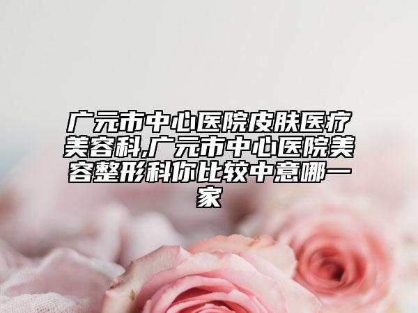 广元市中心医院皮肤医疗美容科,广元市中心医院美容整形科你比较中意哪一家