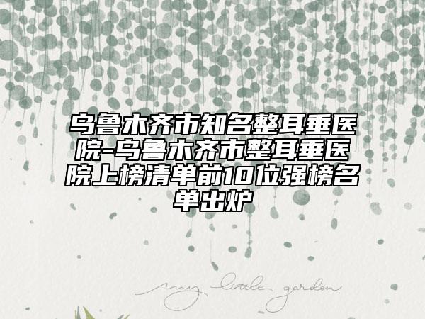 乌鲁木齐市知名整耳垂医院-乌鲁木齐市整耳垂医院上榜清单前10位强榜名单出炉