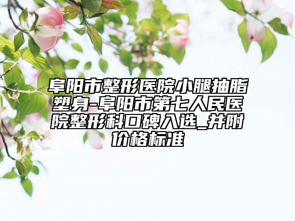 阜阳市整形医院小腿抽脂塑身-阜阳市第七人民医院整形科口碑入选_并附价格标准