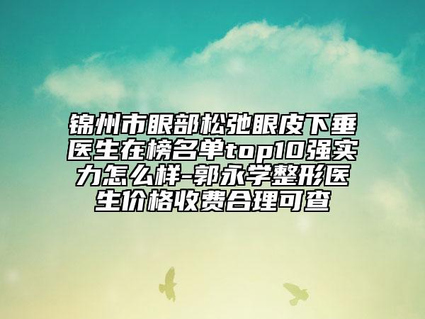 锦州市眼部松弛眼皮下垂医生在榜名单top10强实力怎么样-郭永学整形医生价格收费合理可查