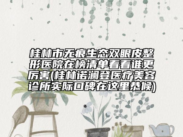 桂林市无痕生态双眼皮整形医院在榜清单看看谁更厉害(桂林诺澜登医疗美容诊所实际口碑在这里恭候)