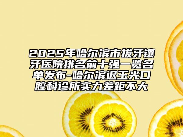 2025年哈尔滨市拔牙镶牙医院排名前十强一览名单发布-哈尔滨迟玉光口腔科诊所实力差距不大