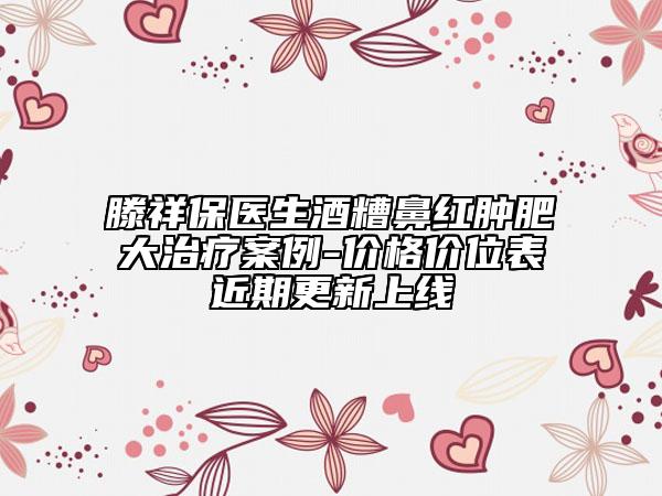 滕祥保医生酒糟鼻红肿肥大治疗案例-价格价位表近期更新上线