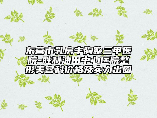 东营市乳房丰胸整三甲医院-胜利油田中心医院整形美容科价格及实力出圈