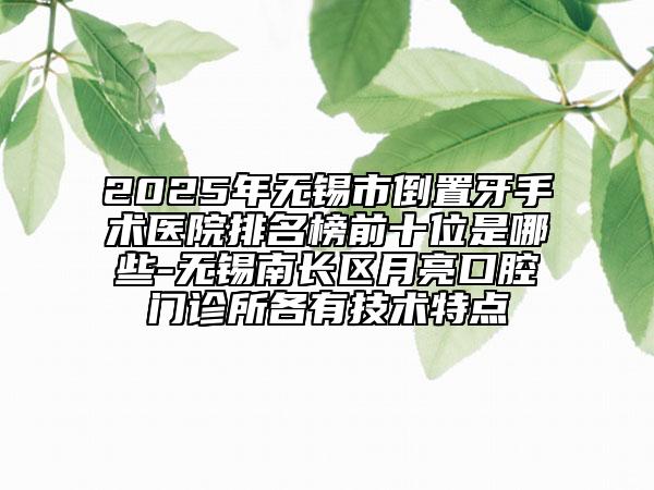2025年无锡市倒置牙手术医院排名榜前十位是哪些-无锡南长区月亮口腔门诊所各有技术特点