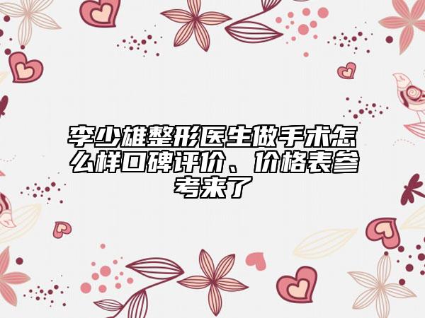 李少雄整形医生做手术怎么样口碑评价、价格表参考来了
