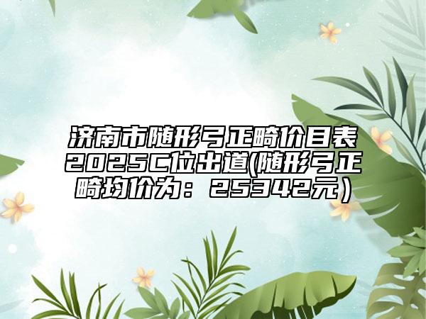 济南市随形弓正畸价目表2025C位出道(随形弓正畸均价为：25342元）
