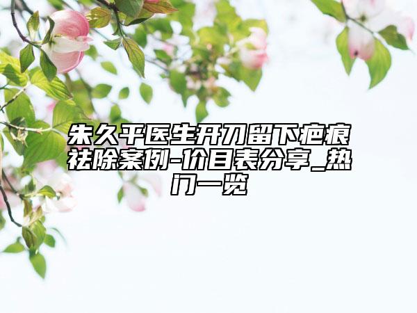 朱久平医生开刀留下疤痕祛除案例-价目表分享_热门一览