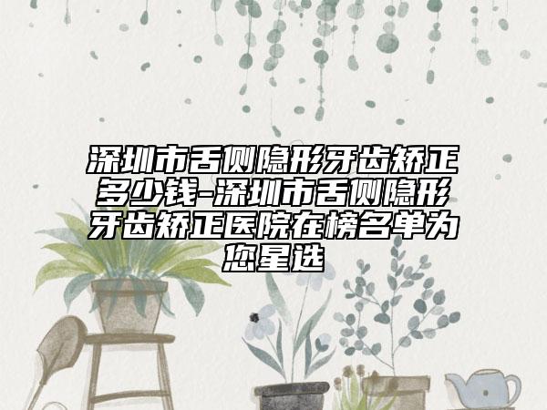 深圳市舌侧隐形牙齿矫正多少钱-深圳市舌侧隐形牙齿矫正医院在榜名单为您星选