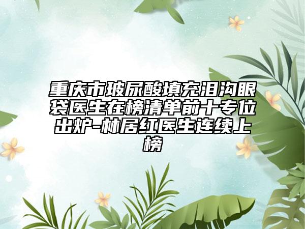 重庆市玻尿酸填充泪沟眼袋医生在榜清单前十专位出炉-林居红医生连续上榜