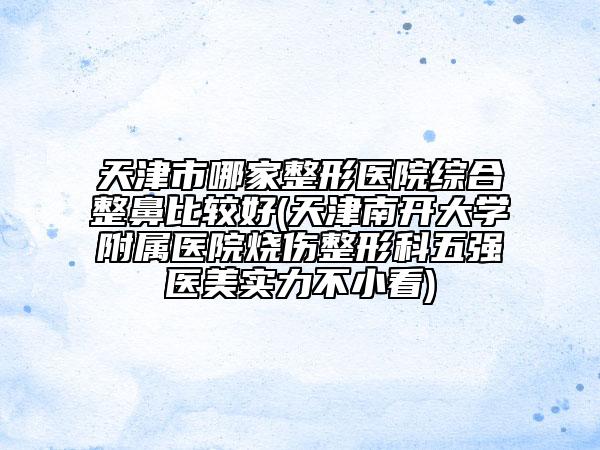 天津市哪家整形医院综合整鼻比较好(天津南开大学附属医院烧伤整形科五强医美实力不小看)