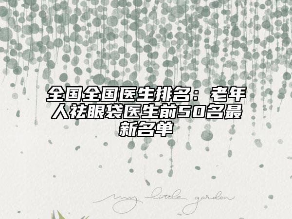全国全国医生排名：老年人祛眼袋医生前50名最新名单