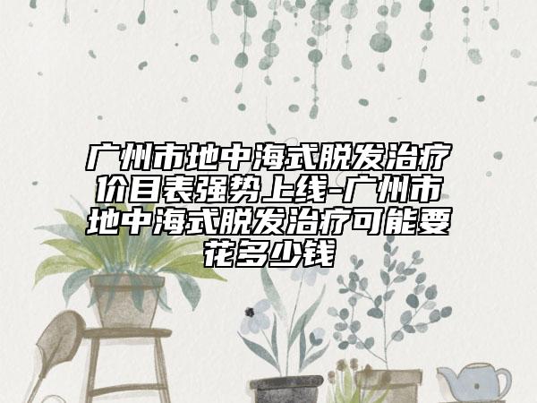 广州市地中海式脱发治疗价目表强势上线-广州市地中海式脱发治疗可能要花多少钱