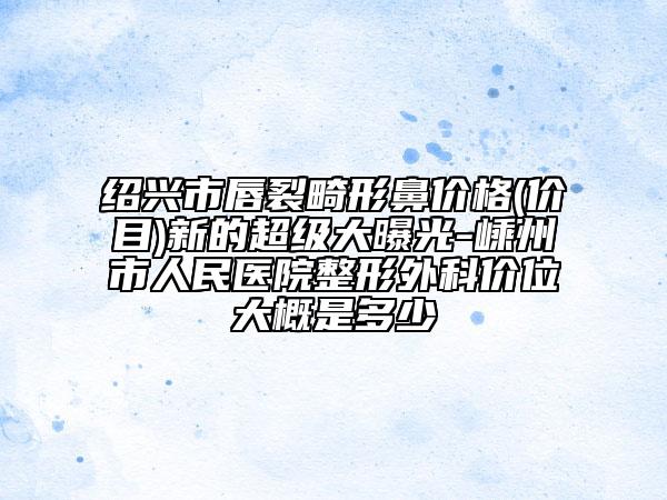 绍兴市唇裂畸形鼻价格(价目)新的超级大曝光-嵊州市人民医院整形外科价位大概是多少