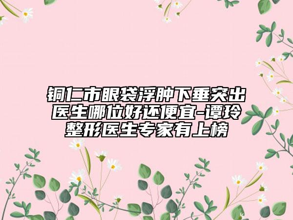 铜仁市眼袋浮肿下垂突出医生哪位好还便宜-谭玲整形医生专家有上榜