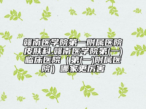 赣南医学院第一附属医院皮肤科,赣南医学院第(一)临床医院（第(一)附属医院）哪家更厉害