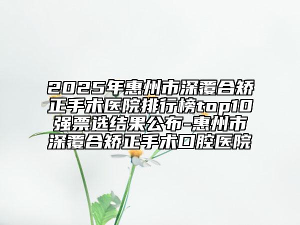 2025年惠州市深覆合矫正手术医院排行榜top10强票选结果公布-惠州市深覆合矫正手术口腔医院