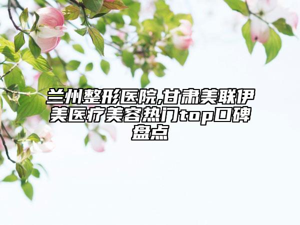 兰州整形医院,甘肃美联伊美医疗美容热门top口碑盘点