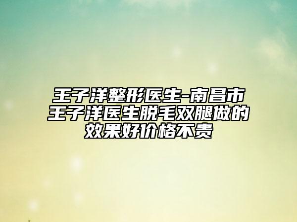 王子洋整形医生-南昌市王子洋医生脱毛双腿做的效果好价格不贵