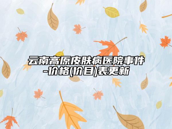 云南高原皮肤病医院事件-价格(价目)表更新