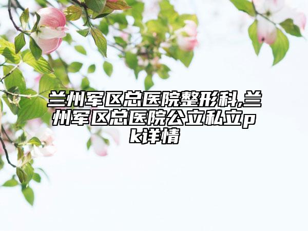 兰州军区总医院整形科,兰州军区总医院公立私立pk详情