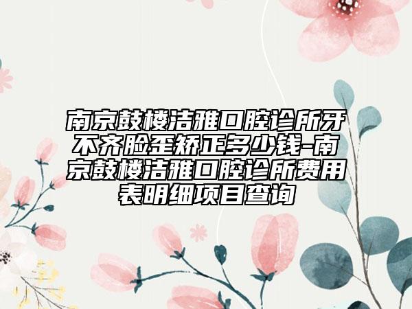 南京鼓楼洁雅口腔诊所牙不齐脸歪矫正多少钱-南京鼓楼洁雅口腔诊所费用表明细项目查询