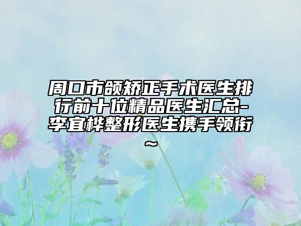 周口市颌矫正手术医生排行前十位精品医生汇总-李宜桦整形医生携手领衔~