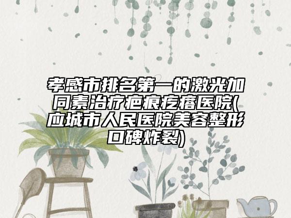 孝感市排名第一的激光加同素治疗疤痕疙瘩医院(应城市人民医院美容整形口碑炸裂)