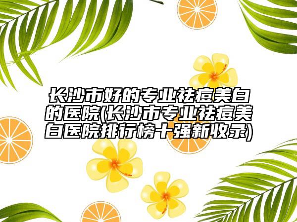 长沙市好的专业祛痘美白的医院(长沙市专业祛痘美白医院排行榜十强新收录)